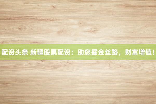 配资头条 新疆股票配资:助您掘金丝路,财富增值!