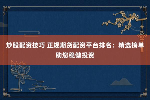炒股配资技巧 正规期货配资平台排名：精选榜单助您稳健投资