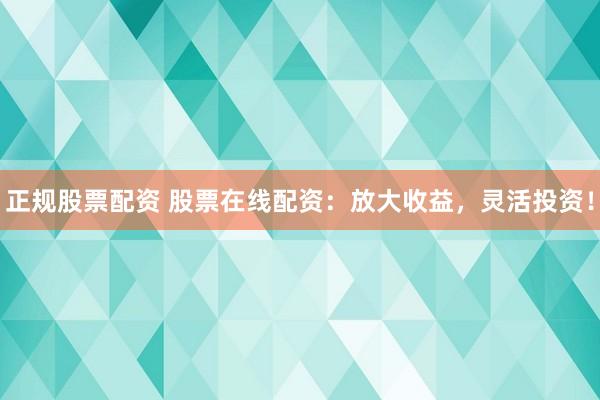 正规股票配资 股票在线配资：放大收益，灵活投资！
