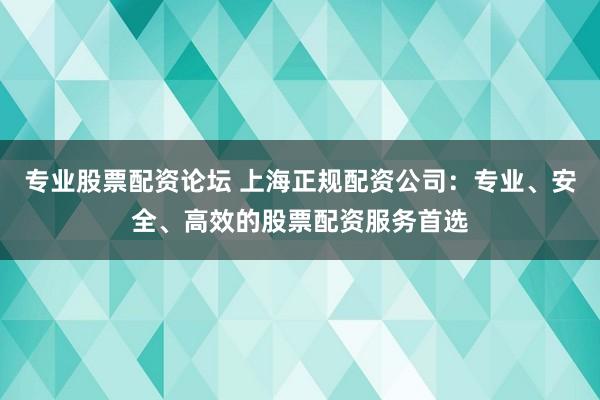 专业股票配资论坛 上海正规配资公司:专业、安全、高效的股票配资服务首选