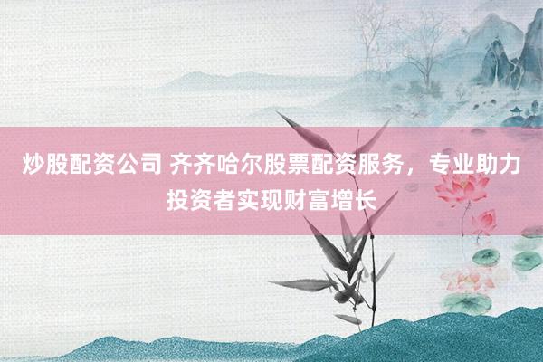 炒股配资公司 齐齐哈尔股票配资服务，专业助力投资者实现财富增长