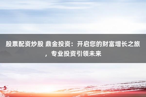 股票配资炒股 鼎金投资：开启您的财富增长之旅，专业投资引领未来