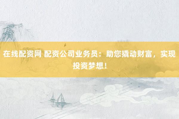 在线配资网 配资公司业务员：助您撬动财富，实现投资梦想！