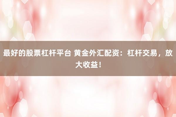 最好的股票杠杆平台 黄金外汇配资：杠杆交易，放大收益！