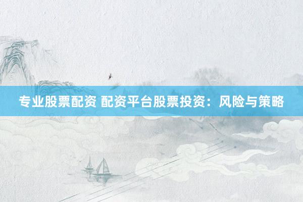 专业股票配资 配资平台股票投资：风险与策略