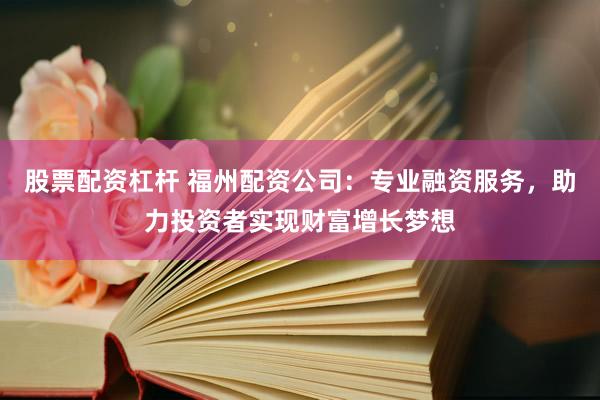 股票配资杠杆 福州配资公司：专业融资服务，助力投资者实现财富增长梦想