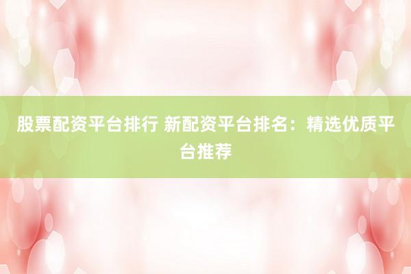 股票配资平台排行 新配资平台排名：精选优质平台推荐