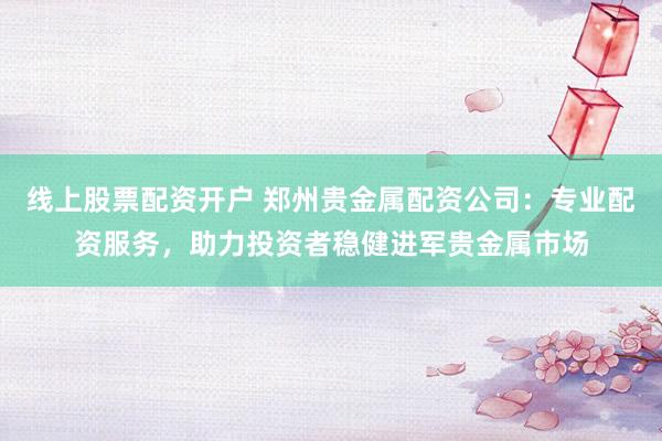 线上股票配资开户 郑州贵金属配资公司：专业配资服务，助力投资者稳健进军贵金属市场