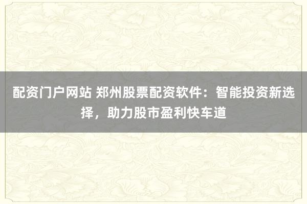 配资门户网站 郑州股票配资软件：智能投资新选择，助力股市盈利快车道