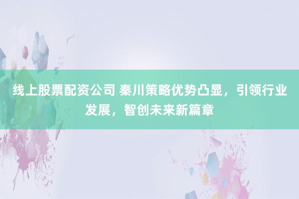 线上股票配资公司 秦川策略优势凸显，引领行业发展，智创未来新篇章
