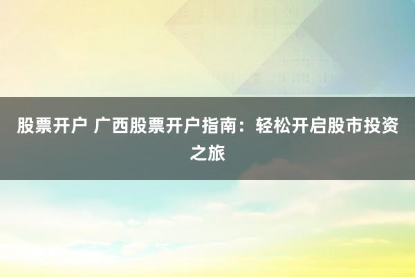 股票开户 广西股票开户指南：轻松开启股市投资之旅