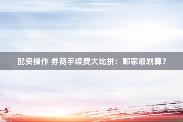 配资操作 券商手续费大比拼：哪家最划算？