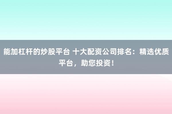 能加杠杆的炒股平台 十大配资公司排名：精选优质平台，助您投资！