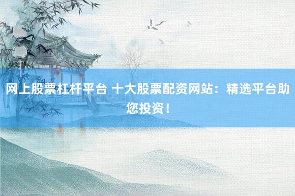 网上股票杠杆平台 十大股票配资网站：精选平台助您投资！