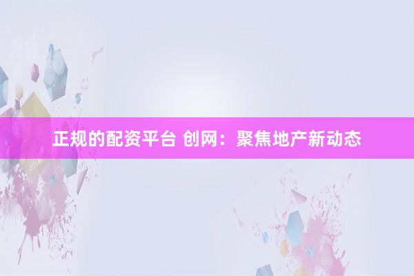 正规的配资平台 创网：聚焦地产新动态