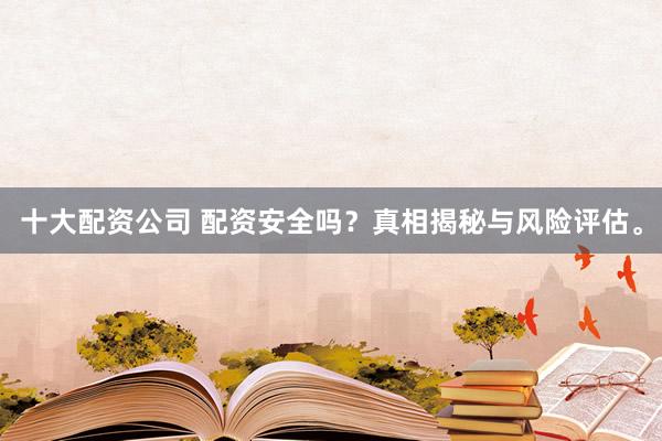 十大配资公司 配资安全吗？真相揭秘与风险评估。