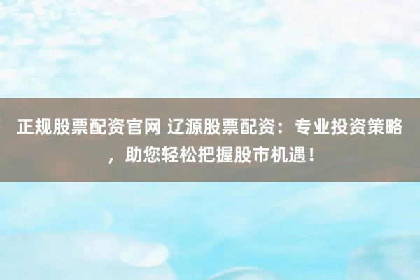 正规股票配资官网 辽源股票配资：专业投资策略，助您轻松把握股市机遇！