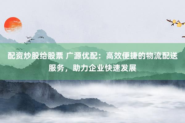 配资炒股给股票 广源优配：高效便捷的物流配送服务，助力企业快速发展