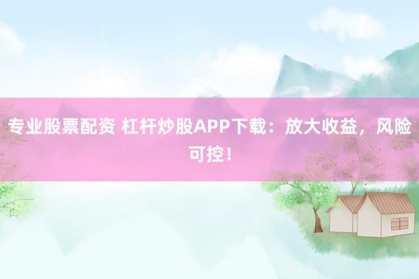专业股票配资 杠杆炒股APP下载：放大收益，风险可控！