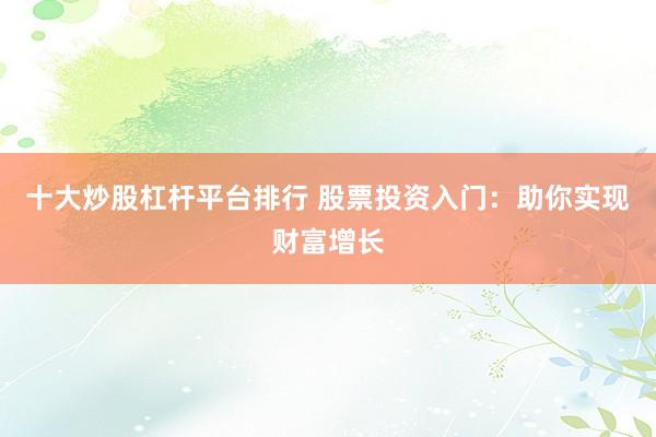 十大炒股杠杆平台排行 股票投资入门：助你实现财富增长