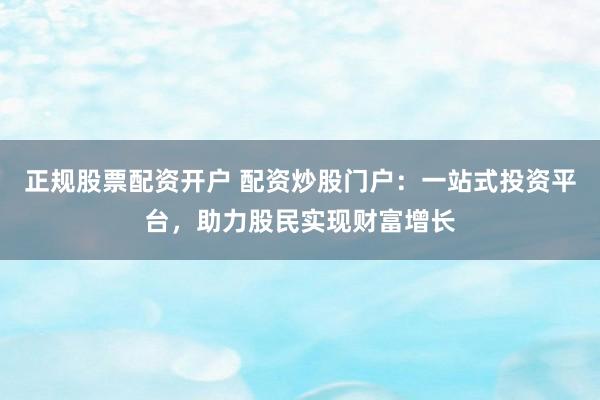 正规股票配资开户 配资炒股门户：一站式投资平台，助力股民实现财富增长