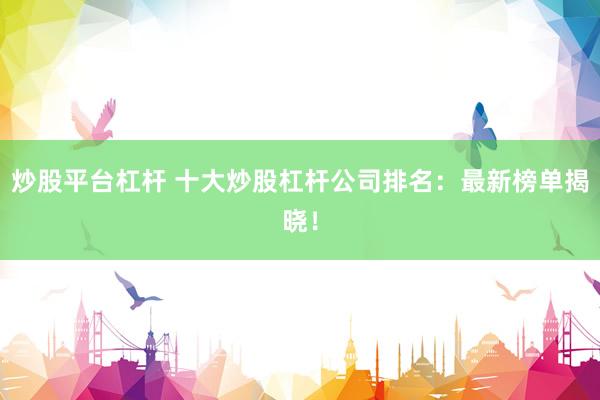 炒股平台杠杆 十大炒股杠杆公司排名：最新榜单揭晓！