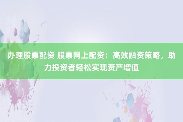 办理股票配资 股票网上配资：高效融资策略，助力投资者轻松实现资产增值