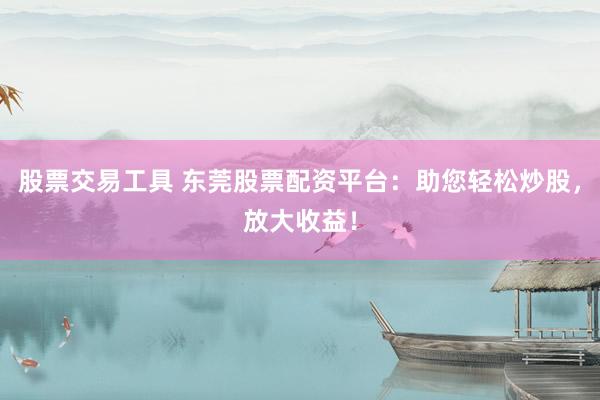 股票交易工具 东莞股票配资平台：助您轻松炒股，放大收益！