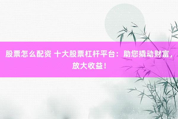 股票怎么配资 十大股票杠杆平台：助您撬动财富，放大收益！