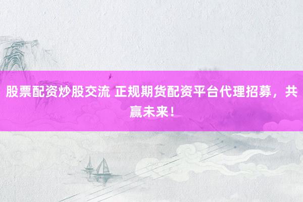 股票配资炒股交流 正规期货配资平台代理招募,共赢未来!