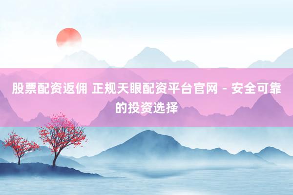 股票配资返佣 正规天眼配资平台官网 - 安全可靠的投资选择