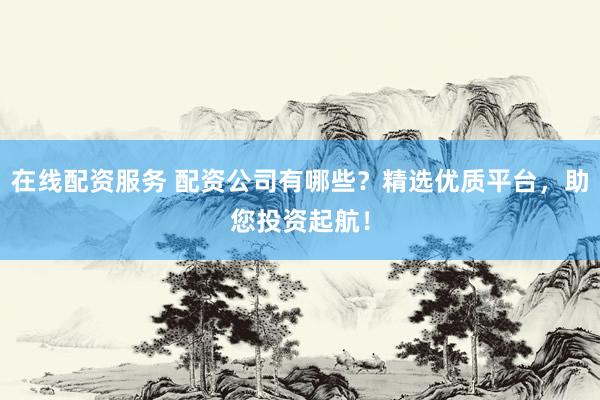 在线配资服务 配资公司有哪些？精选优质平台，助您投资起航！
