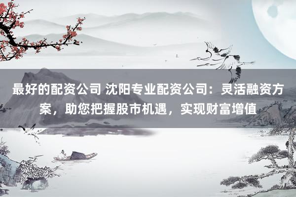 最好的配资公司 沈阳专业配资公司:灵活融资方案,助您把握股市机遇,实现财富增值