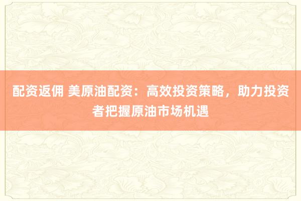 配资返佣 美原油配资：高效投资策略，助力投资者把握原油市场机遇
